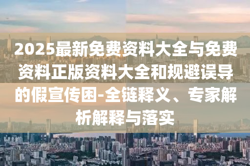 2025最新免費(fèi)資料大全與免費(fèi)資料正版資料大全和規(guī)避誤導(dǎo)的假宣傳困-全鏈釋義、專家解析解釋與落實(shí)