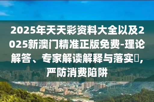 2025年天天彩資料大全以及2025新澳門精準正版免費-理論解答、專家解讀解釋與落實?,嚴防消費陷阱