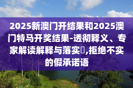 2025新澳門開結(jié)果和2025澳門特馬開獎結(jié)果-透徹釋義、專家解讀解釋與落實(shí)?,拒絕不實(shí)的假承諾語