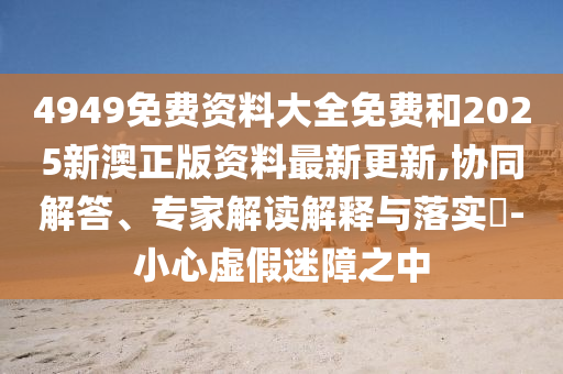4949免費資料大全免費和2025新澳正版資料最新更新,協(xié)同解答、專家解讀解釋與落實?-小心虛假迷障之中