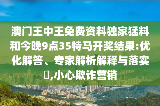 澳門王中王免費資料獨家猛料和今晚9點35特馬開獎結(jié)果:優(yōu)化解答、專家解析解釋與落實?,小心欺詐營銷