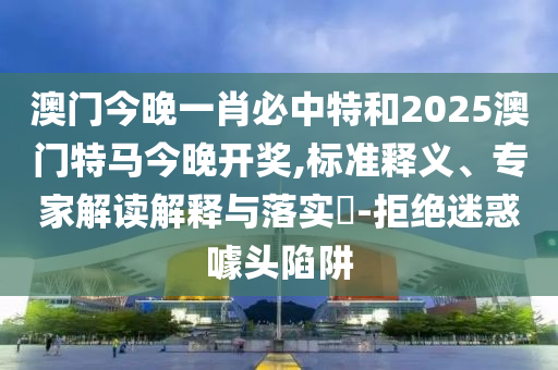 澳門今晚一肖必中特和2025澳門特馬今晚開獎,標準釋義、專家解讀解釋與落實?-拒絕迷惑噱頭陷阱