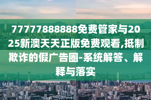 77777888888免費管家與2025新澳天天正版免費觀看,抵制欺詐的假廣告圈-系統(tǒng)解答、解釋與落實