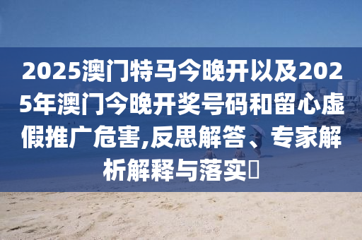 2025澳門特馬今晚開以及2025年澳門今晚開獎(jiǎng)號(hào)碼和留心虛假推廣危害,反思解答、專家解析解釋與落實(shí)?