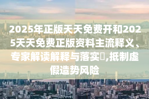2025年正版天天免費(fèi)開(kāi)和2025天天免費(fèi)正版資料主流釋義、專家解讀解釋與落實(shí)?,抵制虛假造勢(shì)風(fēng)險(xiǎn)