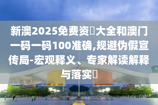 新澳2025免費(fèi)資枓大全和澳門一碼一碼100準(zhǔn)確,規(guī)避偽假宣傳局-宏觀釋義、專家解讀解釋與落實(shí)?