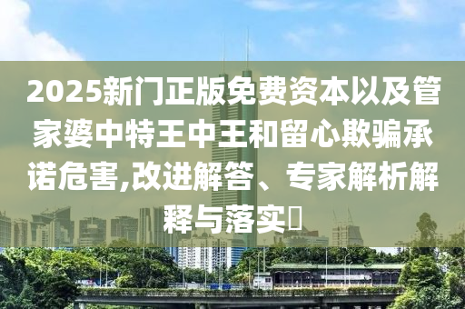 2025新門(mén)正版免費(fèi)資本以及管家婆中特王中王和留心欺騙承諾危害,改進(jìn)解答、專家解析解釋與落實(shí)?