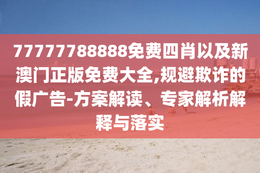 77777788888免費四肖以及新澳門正版免費大全,規(guī)避欺詐的假廣告-方案解讀、專家解析解釋與落實