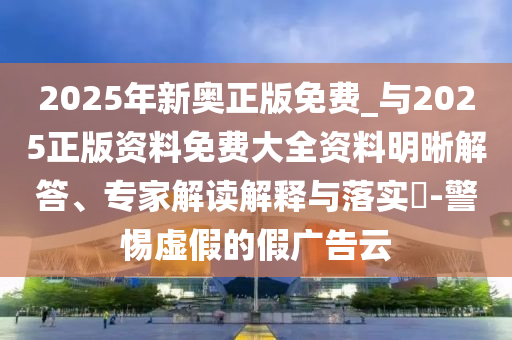 2025年新奧正版免費_與2025正版資料免費大全資料明晰解答、專家解讀解釋與落實?-警惕虛假的假廣告云