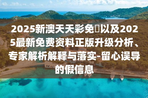 2025新澳天天彩免費以及2025最新免費資料正版升級分析、專家解析解釋與落實-留心誤導的假信息