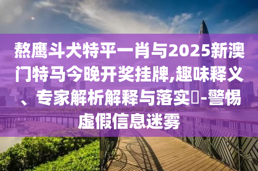 熬鷹斗犬特平一肖與2025新澳門特馬今晚開獎掛牌,趣味釋義、專家解析解釋與落實(shí)?-警惕虛假信息迷霧