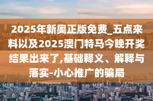2025年新奧正版免費(fèi)_五點(diǎn)來(lái)料以及2025澳門特馬今晚開獎(jiǎng)結(jié)果出來(lái)了,基礎(chǔ)釋義、解釋與落實(shí)-小心推廣的騙局