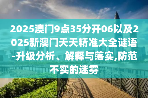 2025澳門9點(diǎn)35分開06以及2025新澳門天天精準(zhǔn)大全謎語-升級分析、解釋與落實(shí),防范不實(shí)的迷霧