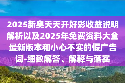 2025新奧天天開好彩收益說明解析以及2025年免費資料大全最新版本和小心不實的假廣告詞-細致解答、解釋與落實