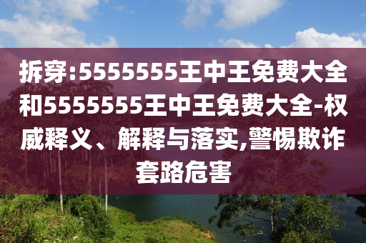 拆穿:5555555王中王免費(fèi)大全和5555555王中王免費(fèi)大全-權(quán)威釋義、解釋與落實(shí),警惕欺詐套路危害