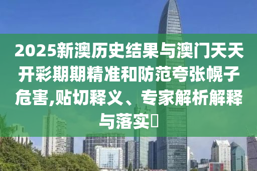 2025新澳歷史結果與澳門天天開彩期期精準和防范夸張幌子危害,貼切釋義、專家解析解釋與落實?