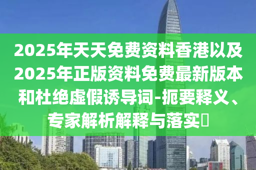 2025年天天免費(fèi)資料香港以及2025年正版資料免費(fèi)最新版本和杜絕虛假誘導(dǎo)詞-扼要釋義、專家解析解釋與落實(shí)?