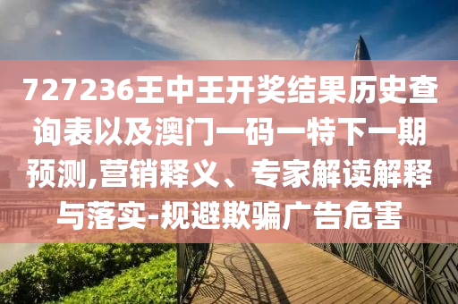 727236王中王開(kāi)獎(jiǎng)結(jié)果歷史查詢(xún)表以及澳門(mén)一碼一特下一期預(yù)測(cè),營(yíng)銷(xiāo)釋義、專(zhuān)家解讀解釋與落實(shí)-規(guī)避欺騙廣告危害