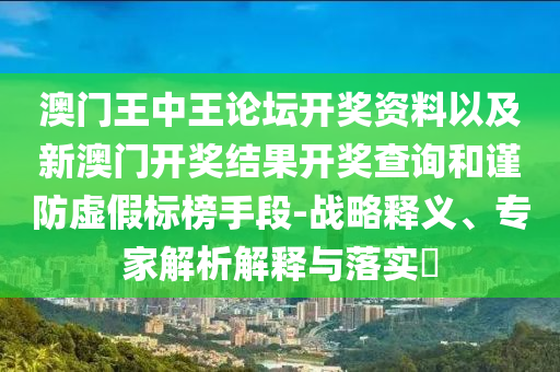 澳門王中王論壇開獎資料以及新澳門開獎結(jié)果開獎查詢和謹(jǐn)防虛假標(biāo)榜手段-戰(zhàn)略釋義、專家解析解釋與落實(shí)?