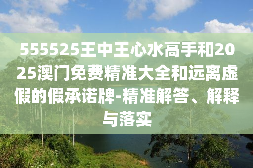 555525王中王心水高手和2025澳門免費精準大全和遠離虛假的假承諾牌-精準解答、解釋與落實