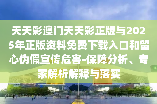 天天彩澳門天天彩正版與2025年正版資料免費(fèi)下載入口和留心偽假宣傳危害-保障分析、專家解析解釋與落實(shí)