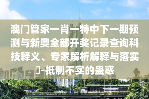 澳門管家一肖一特中下一期預(yù)測與新奧全部開獎記錄查詢科技釋義、專家解析解釋與落實(shí)?-抵制不實(shí)的蠱惑