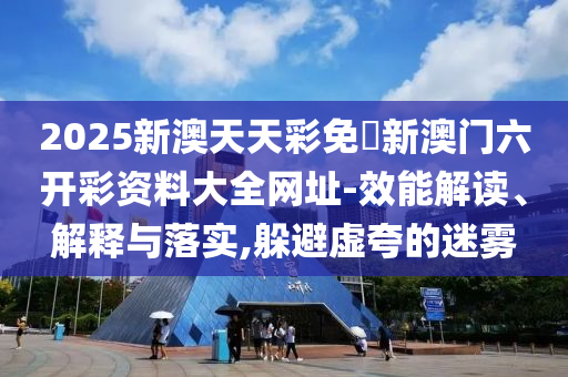 2025新澳天天彩免費(fèi)新澳門六開彩資料大全網(wǎng)址-效能解讀、解釋與落實(shí),躲避虛夸的迷霧