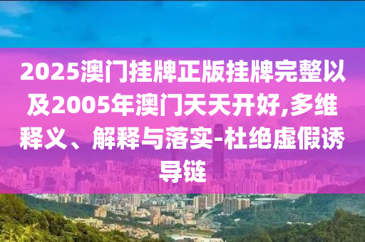 2025澳門掛牌正版掛牌完整以及2005年澳門天天開好,多維釋義、解釋與落實-杜絕虛假誘導(dǎo)鏈