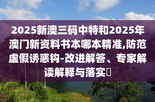 2025新澳三碼中特和2025年澳門新資料書本哪本精準,防范虛假誘惑鉤-改進解答、專家解讀解釋與落實?