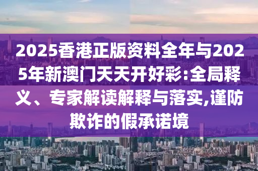 2025香港正版資料全年與2025年新澳門天天開好彩:全局釋義、專家解讀解釋與落實(shí),謹(jǐn)防欺詐的假承諾境