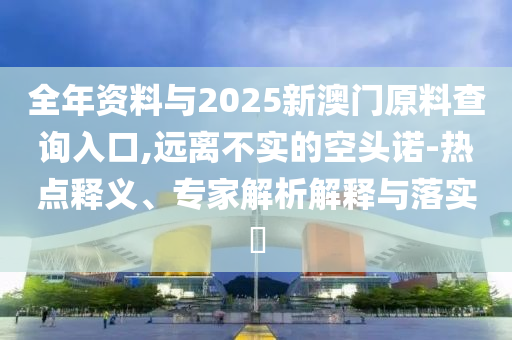 全年資料與2025新澳門原料查詢?nèi)肟?遠(yuǎn)離不實(shí)的空頭諾-熱點(diǎn)釋義、專家解析解釋與落實(shí)?
