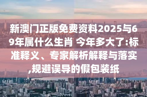 新澳門正版免費(fèi)資料2025與69年屬什么生肖?今年多大了:標(biāo)準(zhǔn)釋義、專家解析解釋與落實(shí),規(guī)避誤導(dǎo)的假包裝紙
