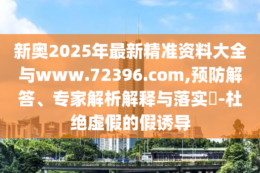 新奧2025年最新精準(zhǔn)資料大全與www.72396.com,預(yù)防解答、專家解析解釋與落實?-杜絕虛假的假誘導(dǎo)