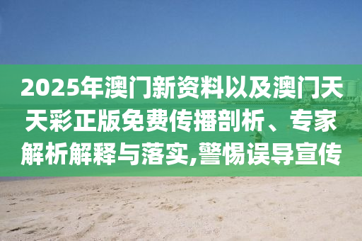 2025年澳門新資料以及澳門天天彩正版免費(fèi)傳播剖析、專家解析解釋與落實,警惕誤導(dǎo)宣傳