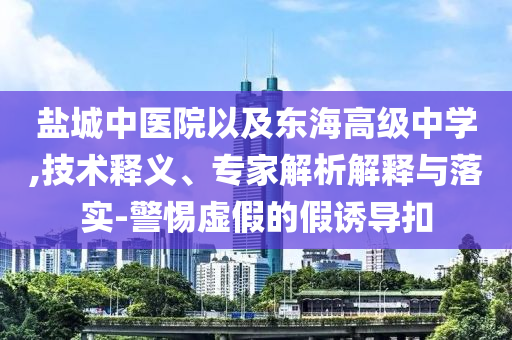 鹽城中醫(yī)院以及東海高級中學(xué),技術(shù)釋義、專家解析解釋與落實-警惕虛假的假誘導(dǎo)扣