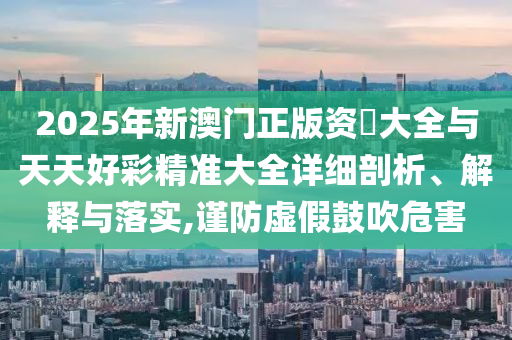 2025年新澳門正版資枓大全與天天好彩精準(zhǔn)大全詳細(xì)剖析、解釋與落實(shí),謹(jǐn)防虛假鼓吹危害