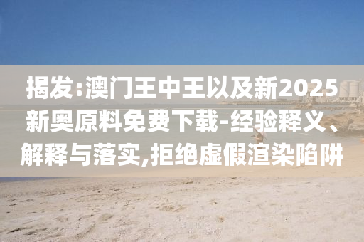揭發(fā):澳門王中王以及新2025新奧原料免費下載-經(jīng)驗釋義、解釋與落實,拒絕虛假渲染陷阱