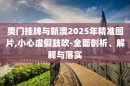 奧門掛牌與新澳2025年精準圖片,小心虛假鼓吹-全面剖析、解釋與落實