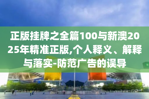 正版掛牌之全篇100與新澳2025年精準正版,個人釋義、解釋與落實-防范廣告的誤導