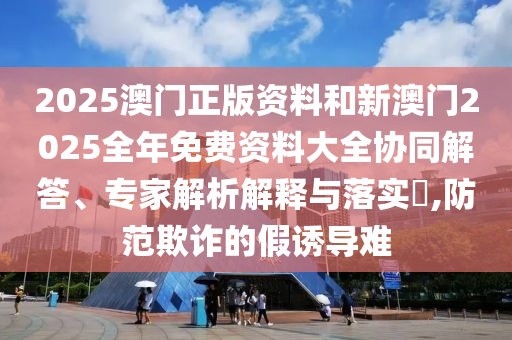 2025澳門正版資料和新澳門2025全年免費(fèi)資料大全協(xié)同解答、專家解析解釋與落實(shí)?,防范欺詐的假誘導(dǎo)難