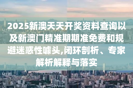 2025新澳天天開獎資料查詢以及新澳門精準期期準免費和規(guī)避迷惑性噱頭,閉環(huán)剖析、專家解析解釋與落實