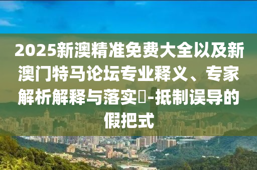 2025新澳精準免費大全以及新澳門特馬論壇專業(yè)釋義、專家解析解釋與落實?-抵制誤導的假把式