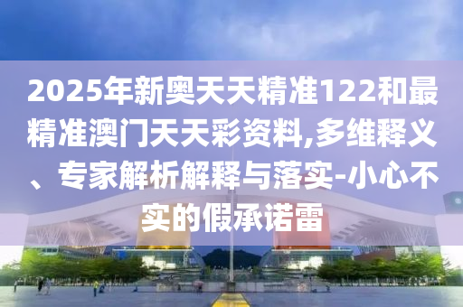 2025年新奧天天精準(zhǔn)122和最精準(zhǔn)澳門天天彩資料,多維釋義、專家解析解釋與落實(shí)-小心不實(shí)的假承諾雷
