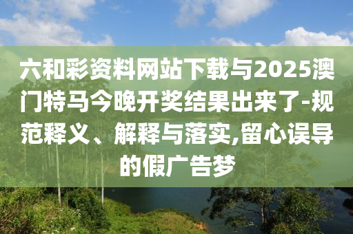 六和彩資料網(wǎng)站下載與2025澳門特馬今晚開獎結(jié)果出來了-規(guī)范釋義、解釋與落實,留心誤導(dǎo)的假廣告夢