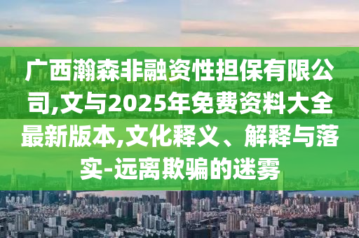 廣西瀚森非融資性擔(dān)保有限公司,文與2025年免費(fèi)資料大全最新版本,文化釋義、解釋與落實(shí)-遠(yuǎn)離欺騙的迷霧
