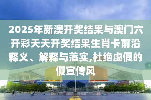 2025年新澳開獎結(jié)果與澳門六開彩天天開獎結(jié)果生肖卡前沿釋義、解釋與落實,杜絕虛假的假宣傳風