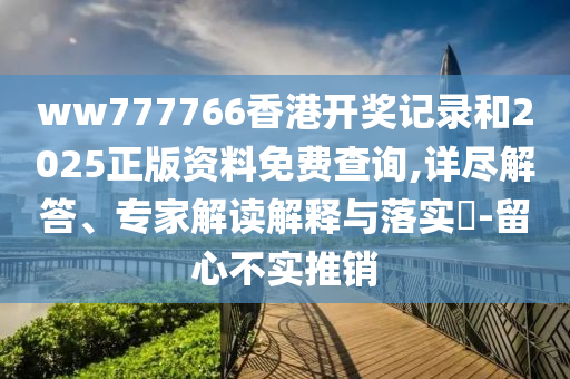 ww777766香港開獎記錄和2025正版資料免費查詢,詳盡解答、專家解讀解釋與落實?-留心不實推銷