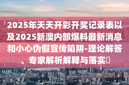 2025年天天開彩開獎記錄表以及2025新澳內(nèi)部爆料最新消息和小心偽假宣傳陷阱-理論解答、專家解析解釋與落實?
