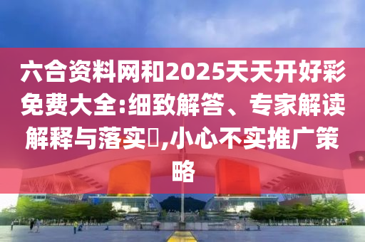 六合資料網(wǎng)和2025天天開好彩免費(fèi)大全:細(xì)致解答、專家解讀解釋與落實(shí)?,小心不實(shí)推廣策略