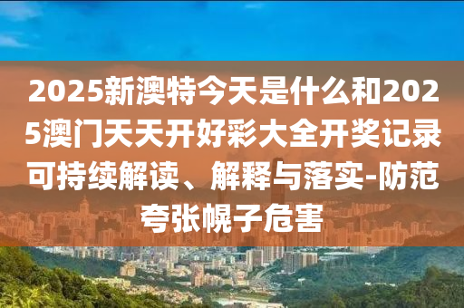 2025新澳特今天是什么和2025澳門天天開(kāi)好彩大全開(kāi)獎(jiǎng)記錄可持續(xù)解讀、解釋與落實(shí)-防范夸張幌子危害